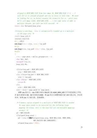 aligned to HEAP_MAX_SIZE from last mmap (0, HEAP_MAX_SIZE << 1, ...)
   call (if it is already aligned) and try to reuse it next time. We need
   no locking for it, as kernel ensures the atomicity for us - worst case
   we'll call mmap (addr, HEAP_MAX_SIZE, ...) for some value of addr in
   multiple threads, but only one will succeed. */
static char *aligned_heap_area;

/* Create a new heap. size is automatically rounded up to a multiple
   of the page size. */
static heap_info *
internal_function
#if __STD_C
new_heap(size_t size, size_t top_pad)
#else
new_heap(size, top_pad) size_t size, top_pad;
#endif
{
  size_t page_mask = malloc_getpagesize - 1;
  char *p1, *p2;
  unsigned long ul;
  heap_info *h;

 if(size+top_pad < HEAP_MIN_SIZE)
   size = HEAP_MIN_SIZE;
 else if(size+top_pad <= HEAP_MAX_SIZE)
   size += top_pad;
 else if(size > HEAP_MAX_SIZE)
   return 0;
 else
   size = HEAP_MAX_SIZE;
 size = (size + page_mask) & ~page_mask;
   调整 size 的大小，size 的最小值为 32K,最大值 HEAP_MAX_SIZE 在不同的系统上不同，
在 32 位系统为 1M，64 位系统为 64M，将 size 的大小调整到最小值与最大值之间，并以页
对齐，如果 size 大于最大值，直接报错。

  /* A memory region aligned to a multiple of HEAP_MAX_SIZE is needed.
     No swap space needs to be reserved for the following large
     mapping (on Linux, this is the case for all non-writable mappings
     anyway). */
  p2 = MAP_FAILED;
  if(aligned_heap_area) {
    p2 = (char *)MMAP(aligned_heap_area, HEAP_MAX_SIZE, PROT_NONE,
                      MAP_PRIVATE|MAP_NORESERVE);
    aligned_heap_area = NULL;

                                                                            73
 