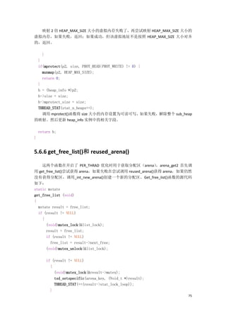 映射 2 倍 HEAP_MAX_SIZE 大小的虚拟内存失败了，再尝试映射 HEAP_MAX_SIZE 大小的
虚拟内存，如果失败，返回；如果成功，但该虚拟地址不是按照 HEAP_MAX_SIZE 大小对齐
的，返回。

      }
 }
 if(mprotect(p2, size, PROT_READ|PROT_WRITE) != 0) {
   munmap(p2, HEAP_MAX_SIZE);
   return 0;
 }
 h = (heap_info *)p2;
 h->size = size;
 h->mprotect_size = size;
 THREAD_STAT(stat_n_heaps++);
   调用 mprotect()函数将 size 大小的内存设置为可读可写，如果失败，解除整个 sub_heap
的映射。然后更新 heap_info 实例中的相关字段。

    return h;
}


5.6.6 get_free_list()和 reused_arena()

    这两个函数在开启了 PER_THRAD 优化时用于获取分配区（arena）            ，arena_get2 首先调
用 get_free_list()尝试获得 arena，如果失败在尝试调用 reused_arena()获得 arena，如果仍然
没有获得分配区，调用_int_new_arena()创建一个新的分配区。Get_free_list()函数的源代码
如下：
static mstate
get_free_list (void)
{
  mstate result = free_list;
  if (result != NULL)
    {
      (void)mutex_lock(&list_lock);
      result = free_list;
      if (result != NULL)
         free_list = result->next_free;
      (void)mutex_unlock(&list_lock);

          if (result != NULL)
            {
              (void)mutex_lock(&result->mutex);
              tsd_setspecific(arena_key, (Void_t *)result);
              THREAD_STAT(++(result->stat_lock_loop));
            }
                                                                  75
 