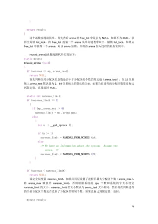}

    return result;
}
     这个函数实现很简单，首先查看 arena 的 free_list 中是否为 NULL，如果不为 NULL，获
得全局锁 list_lock，将 free_list 的第一个 arena 从单向链表中取出，解锁 list_lock。如果从
free_list 中获得一个 arena，对该 arena 加锁，并将该 arena 加入线程的私有实例中。

    reused_arena()函数的源代码实现如下：
static mstate
reused_arena (void)
{
  if (narenas <= mp_.arena_test)
    return NULL;
    首先判断全局分配区的总数是否小于分配区的个数的限定值（arena_test），在 32 位系
统上 arena_test 默认值为 2，64 位系统上的默认值为 8，如果当前进程的分配区数量没有达
到限定值，直接返回 NULL。

    static int narenas_limit;
    if (narenas_limit == 0)
      {
        if (mp_.arena_max != 0)
          narenas_limit = mp_.arena_max;
        else
          {
            int n = __get_nprocs ();

              if (n >= 1)
                narenas_limit = NARENAS_FROM_NCORES (n);
              else
                /* We have no information about the system. Assume two
                   cores. */
                narenas_limit = NARENAS_FROM_NCORES (2);
          }
      }

  if (narenas < narenas_limit)
    return NULL;
    设定全局变量 narenas_limit，如果应用层设置了进程的最大分配区个数（arena_max）        ，
将 arena_max 赋值给 narenas_limit，否 则根据 系统的 cpu 个数 和系统 的字 大小设 定
narenas_limit 的大小，narenas_limit 的大小默认与 arena_test 大小相同。然后再次判断进程
的当前分配区个数是否达到了分配区的限制个数，如果没有达到限定值，返回。

    mstate result;

                                                                         76
 