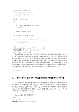 static mstate next_to_use;
    if (next_to_use == NULL)
      next_to_use = &main_arena;

    result = next_to_use;
    do
       {
         if (!mutex_trylock(&result->mutex))
           goto out;

        result = result->next;
      }
    while (result != next_to_use);

    /* No arena available. Wait for the next in line. */
    (void)mutex_lock(&result->mutex);

 out:
  tsd_setspecific(arena_key, (Void_t *)result);
  THREAD_STAT(++(result->stat_lock_loop));
  next_to_use = result->next;
    全局变量 next_to_use 指向下一个可能可用的分配区，该全局变量没有锁保护，主要用
于记录上次遍历分配区循环链表到达的位置，                   避免每次都从同一个分配区开始遍历，    导致从
某个分配区分配的内存过多。首先判断 next_to_use 是否为 NULL，如果是，将主分配区赋值
给 next_to_use。然后从 next_to_use 开始遍历分配区链表，尝试对遍历的分配区加锁，如果
加锁成功，退出循环，如果遍历分配区循环链表中的所有分配区，尝试加锁都失败了，等待
获得 next_to_use 指向的分配区的锁。        执行到 out 的代码，    意味着已经获得一个分配区的锁，
将该分配区加入线程私有实例，并将当前分配区的下一个分配区赋值给 next_to_use。

    return result;
}


5.6.7 grow_heap(),shrink_heap(),delete_heap(),heap_trim()

    这几个函数实现 sub_heap 和增长和收缩，grow_heap()函数主要将 sub_heap 中可读可
写区域扩大；shrink_heap()函数缩小 sub_heap 的虚拟内存区域，减小该 sub_heap 的虚拟内
存占用量；delete_heap()为一个宏，如果 sub_heap 中所有的内存都空闲，使用该宏函数将
sub_heap 的虚拟内存还回给操作系统；heap_trim()函数根据 sub_heap 的 top chunk 大小调
用 shrink_heap()函数收缩 sub_heap。

    Grow_heap()函数的实现代码如下：
static int
#if __STD_C
grow_heap(heap_info *h, long diff)
                                                             77
 