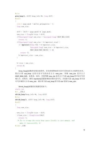 #else
grow_heap(h, diff) heap_info *h; long diff;
#endif
{
  size_t page_mask = malloc_getpagesize - 1;
  long new_size;

    diff = (diff + page_mask) & ~page_mask;
    new_size = (long)h->size + diff;
    if((unsigned long) new_size > (unsigned long) HEAP_MAX_SIZE)
      return -1;
    if((unsigned long) new_size > h->mprotect_size) {
      if (mprotect((char *)h + h->mprotect_size,
                   (unsigned long) new_size - h->mprotect_size,
                   PROT_READ|PROT_WRITE) != 0)
        return -2;
      h->mprotect_size = new_size;
    }

    h->size = new_size;
    return 0;
}
    Grow_heap()函数的实现比较简单，首先将要增加的可读可写的内存大小按照页对齐，
然 后 计 算 sub_heap 总 的 可 读 可 写 的 内 存 大 小 new_size ， 判 断 new_size 是 否 大 于
HEAP_MAX_SIZE，如果是，返回，否则判断 new_size 是否大于当前 sub_heap 的可读可写区
域大小，如果否，调用 mprotect()设置新增的区域可读可写，并更新当前 sub_heap 的可读
可写区域的大小为 new_size。最后将当前 sub_heap 的字段 size 更新为 new_size。

    Shrink_heap()函数的实现源代码如下：
static int
#if __STD_C
shrink_heap(heap_info *h, long diff)
#else
shrink_heap(h, diff) heap_info *h; long diff;
#endif
{
  long new_size;

    new_size = (long)h->size - diff;
    if(new_size < (long)sizeof(*h))
      return -1;
    /* Try to re-map the extra heap space freshly to save memory, and
       make it inaccessible. */
#ifdef _LIBC

                                                                        78
 
