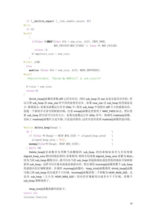 if (__builtin_expect (__libc_enable_secure, 0))
#else
  if (1)
#endif
    {
      if((char *)MMAP((char *)h + new_size, diff, PROT_NONE,
                      MAP_PRIVATE|MAP_FIXED) == (char *) MAP_FAILED)
         return -2;
      h->mprotect_size = new_size;
    }
#ifdef _LIBC
  else
    madvise ((char *)h + new_size, diff, MADV_DONTNEED);
#endif
    /*fprintf(stderr, "shrink %p %08lxn", h, new_size);*/

    h->size = new_size;
    return 0;
}
    Shrink_heap()函数的参数 diff 已经页对齐，同时 sub_heap 的 size 也是安装页对齐的，所
以计算 sub_heap 的 new_size 时不用再处理页对齐。如果 new_size 比 sub_heap 的首地址还
小， 报错退出，     如果该函数运行在非 Glibc 中，  则从 sub_heap 中切割出 diff 大小的虚拟内存，
创建一个新的不可读写的映射区域，注意 mmap()函数这里使用了 MAP_FIXED 标志，然后更
新 sub_heap 的可读可写内存大小。如果该函数运行在 Glibc 库中，则调用 madvise()函数，
实际上 madvise()函数什么也不做，       只是返回错误，这里并没有处理 madvise()函数的返回值。

#define delete_heap(heap) 
   do {                                                       
     if ((char *)(heap) + HEAP_MAX_SIZE == aligned_heap_area) 
       aligned_heap_area = NULL;                              
     munmap((char*)(heap), HEAP_MAX_SIZE);                    
   } while (0)
     Delete_heap() 宏 函 数 首 先 判 断 当 前 删 除 的 sub_heap 的 结 束 地 址 是 否 与 全 局 变 量
aligned_heap_area 指向的地址相同，      如果相同，    则将全局变量 aligned_heap_area 设置为 NULL，
因为当前 sub_heap 删除以后，         就可以从当前 sub_heap 的起始地址或是更低的地址开始映射
新的 sub_heap，这样可以尽量从地地址映射内存。                  然后调用 munmap()函数将整个 sub_heap
的虚拟内存区域释放掉。在调用 munmap()函数时，heap_trim()函数调用 shrink_heap()函数
可能已将 sub_heap 切分成多个子区域，munmap()函数的第二个参数为 HEAP_MAX_SIZE，无
论该 sub_heap（大小为 HEAP_MAX_SIZE）的内存区域被切分成多少个子区域，将整个
sub_heap 都释放掉了。

    Heap_trim()函数的源代码如下：
static int
internal_function

                                                                       79
 