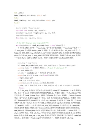#if __STD_C
heap_trim(heap_info *heap, size_t pad)
#else
heap_trim(heap, pad) heap_info *heap; size_t pad;
#endif
{
  mstate ar_ptr = heap->ar_ptr;
  unsigned long pagesz = mp_.pagesize;
  mchunkptr top_chunk = top(ar_ptr), p, bck, fwd;
  heap_info *prev_heap;
  long new_size, top_size, extra;

  /* Can this heap go away completely? */
  while(top_chunk == chunk_at_offset(heap, sizeof(*heap))) {
    每个非主分配区至少有一个 sub_heap，每个非主分配区的第一个 sub_heap 中包含了一
个 heap_info 的实例和 malloc_state 的实例，分主分配区中的其它 sub_heap 中只有一个
heap_info 实例， 紧跟 heap_info 实例后，   为可以用于分配的内存块。            当当前非主分配区的 top
chunk 与当前 sub_heap 的 heap_info 实例的结束地址相同时，意味着当前 sub_heap 中只有
一个空闲 chunk，没有已分配的 chunk。所以可以将当前整个 sub_heap 都释放掉。

    prev_heap = heap->prev;
    p = chunk_at_offset(prev_heap, prev_heap->size - (MINSIZE-2*SIZE_SZ));
    assert(p->size == (0|PREV_INUSE)); /* must be fencepost */
    p = prev_chunk(p);
    new_size = chunksize(p) + (MINSIZE-2*SIZE_SZ);
    assert(new_size>0 && new_size<(long)(2*MINSIZE));
    if(!prev_inuse(p))
      new_size += p->prev_size;
    assert(new_size>0 && new_size<HEAP_MAX_SIZE);
    if(new_size + (HEAP_MAX_SIZE - prev_heap->size) < pad + MINSIZE + pagesz)
      break;
    每个 sub_heap 的可读可写区域的末尾都有两个 chunk 用于 fencepost，以 64 位系统为
例，最后一个 chunk 占用的空间为 MINSIZE-2*SIZE_SZ，为 16B，最后一个 chuk 的 size 字段
记录的前一个 chunk 为 inuse 状态，并标识当前 chunk 大小为 0，倒数第二个 chunk 为 inuse
状态，这个 chunk 也是 fencepost 的一部分，这个 chunk 的大小为 2*SIZE_SZ，为 16B，所以
用于 fencepost 的两个 chunk 的空间大小为 32B。        fencepost 也有可能大于 32B，     第二个 chunk
仍然为 16B，  第一个 chunk 的大小大于 16B，      这种情况发生在 top chunk 的空间小于 2*MINSIZE，
大于 MINSIZE，  但对于一个完全空闲的 sub_heap 来说， chunk 的空间肯定大于 2*MINSIZE，
                                              top
所以在这里不考虑这种情况。            用于 fencepost 的 chunk 空间其实都是被分配给应用层使用的，
new_size 表示当前 sub_heap 中可读可写区域的可用空间，如果倒数第二个 chunk 的前一个
chunk 为空闲状态，当前 sub_heap 中可读可写区域的可用空间大小还需要加上这个空闲
chunk 的大小。   如果 new_size 与 sub_heap 中剩余的不可读写的区域大小之和小于 32+4K                （64
位系统）    ，意味着前一个 sub_heap 的可用空间太少了，不能释放当前的 sub_heap。


                                                                           80
 