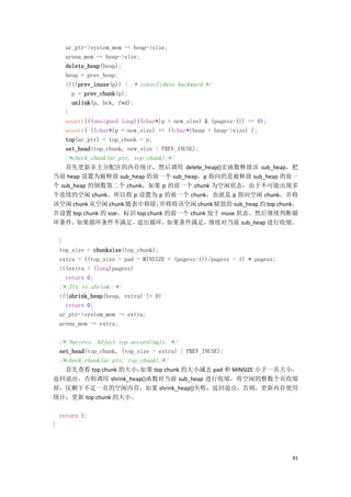 ar_ptr->system_mem -= heap->size;
     arena_mem -= heap->size;
     delete_heap(heap);
     heap = prev_heap;
     if(!prev_inuse(p)) { /* consolidate backward */
       p = prev_chunk(p);
       unlink(p, bck, fwd);
     }
     assert(((unsigned long)((char*)p + new_size) & (pagesz-1)) == 0);
     assert( ((char*)p + new_size) == ((char*)heap + heap->size) );
     top(ar_ptr) = top_chunk = p;
     set_head(top_chunk, new_size | PREV_INUSE);
     /*check_chunk(ar_ptr, top_chunk);*/
    首先更新非主分配区的内存统计，然后调用 delete_heap()宏函数释放该 sub_heap，把
当前 heap 设置为被释放 sub_heap 的前一个 sub_heap，p 指向的是被释放 sub_heap 的前一
个 sub_heap 的倒数第二个 chunk，如果 p 的前一个 chunk 为空闲状态，由于不可能出现多
个连续的空闲 chunk，所以将 p 设置为 p 的前一个 chunk，也就是 p 指向空闲 chunk，并将
该空闲 chunk 从空闲 chunk 链表中移除，      并将将该空闲 chunk 赋值给 sub_heap 的 top chunk，
并设置 top chunk 的 size，标识 top chunk 的前一个 chunk 处于 inuse 状态。然后继续判断循
环条件，   如果循环条件不满足，       退出循环，     如果条件满足，    继续对当前 sub_heap 进行收缩。

    }
    top_size = chunksize(top_chunk);
    extra = ((top_size - pad - MINSIZE + (pagesz-1))/pagesz - 1) * pagesz;
    if(extra < (long)pagesz)
      return 0;
    /* Try to shrink. */
    if(shrink_heap(heap, extra) != 0)
      return 0;
    ar_ptr->system_mem -= extra;
    arena_mem -= extra;

    /* Success. Adjust top accordingly. */
    set_head(top_chunk, (top_size - extra) | PREV_INUSE);
    /*check_chunk(ar_ptr, top_chunk);*/
  首先查看 top chunk 的大小，如果 top chunk 的大小减去 pad 和 MINSIZE 小于一页大小，
返回退出，否则调用 shrink_heap()函数对当前 sub_heap 进行收缩，将空闲的整数个页收缩
掉，仅剩下不足一页的空闲内存，如果 shrink_heap()失败，返回退出，否则，更新内存使用
统计，更新 top chunk 的大小。

    return 1;
}




                                                                             81
 