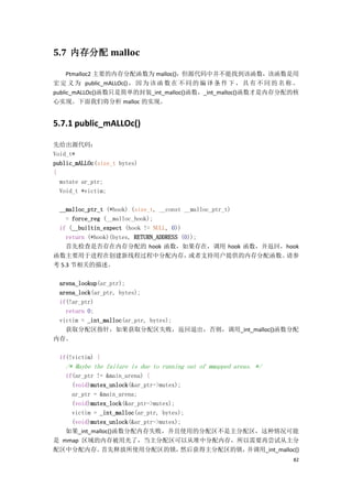 5.7 内存分配 malloc

     Ptmalloc2 主要的内存分配函数为 malloc()，但源代码中并不能找到该函数，该函数是用
宏 定 义 为 public_mALLOc() ， 因 为 该 函 数 在 不 同 的 编 译 条 件 下 ， 具 有 不 同 的 名 称 。
public_mALLOc()函数只是简单的封装_int_malloc()函数，_int_malloc()函数才是内存分配的核
心实现。下面我们将分析 malloc 的实现。


5.7.1 public_mALLOc()

先给出源代码：
Void_t*
public_mALLOc(size_t bytes)
{
  mstate ar_ptr;
  Void_t *victim;

 __malloc_ptr_t (*hook) (size_t, __const __malloc_ptr_t)
    = force_reg (__malloc_hook);
 if (__builtin_expect (hook != NULL, 0))
    return (*hook)(bytes, RETURN_ADDRESS (0));
    首先检查是否存在内存分配的 hook 函数，如果存在，调用 hook 函数，并返回，hook
函数主要用于进程在创建新线程过程中分配内存，                     或者支持用户提供的内存分配函数。请参
考 5.3 节相关的描述。

 arena_lookup(ar_ptr);
 arena_lock(ar_ptr, bytes);
 if(!ar_ptr)
   return 0;
 victim = _int_malloc(ar_ptr, bytes);
   获取分配区指针，如果获取分配区失败，返回退出，否则，调用_int_malloc()函数分配
内存。

  if(!victim) {
    /* Maybe the failure is due to running out of mmapped areas. */
   if(ar_ptr != &main_arena) {
     (void)mutex_unlock(&ar_ptr->mutex);
     ar_ptr = &main_arena;
     (void)mutex_lock(&ar_ptr->mutex);
     victim = _int_malloc(ar_ptr, bytes);
     (void)mutex_unlock(&ar_ptr->mutex);
   如果_int_malloc()函数分配内存失败，并且使用的分配区不是主分配区，这种情况可能
是 mmap 区域的内存被用光了，当主分配区可以从堆中分配内存，所以需要再尝试从主分
配区中分配内存。      首先释放所使用分配区的锁，             然后获得主分配区的锁，并调用_int_malloc()
                                                                      82
 
