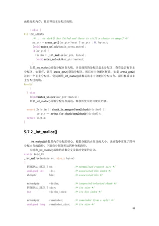 函数分配内存，最后释放主分配区的锁。

    } else {
#if USE_ARENAS
       /* ... or sbrk() has failed and there is still a chance to mmap() */
      ar_ptr = arena_get2(ar_ptr->next ? ar_ptr : 0, bytes);
      (void)mutex_unlock(&main_arena.mutex);
      if(ar_ptr) {
        victim = _int_malloc(ar_ptr, bytes);
        (void)mutex_unlock(&ar_ptr->mutex);
      }
    如果_int_malloc()函数分配内存失败，并且使用的分配区是主分配区，查看是否有非主
分配区，如果有，调用 arena_get2()获取分配区，然后对主分配区解锁，如果 arena_get2()
返回一个非主分配区，尝试调用_int_malloc()函数从该非主分配区分配内存，最后释放该非
主分配区的锁。
#endif
    }
  } else
    (void)mutex_unlock(&ar_ptr->mutex);
    如果_int_malloc()函数分配内存成功，释放所使用的分配区的锁。

    assert(!victim || chunk_is_mmapped(mem2chunk(victim)) ||
           ar_ptr == arena_for_chunk(mem2chunk(victim)));
    return victim;
}


5.7.2 _int_malloc()

    _int_malloc()函数是内存分配的核心，根据分配的内存块的大小，该函数中实现了四种
分配内存的路径，下面将分别分析这四种分配路径。
    先给出_int_malloc()函数的函数定义及临时变量的定义：
static Void_t*
_int_malloc(mstate av, size_t bytes)
{
  INTERNAL_SIZE_T nb;               /* normalized request size */
  unsigned int     idx;             /* associated bin index */
  mbinptr          bin;             /* associated bin */

    mchunkptr       victim;           /* inspected/selected chunk */
    INTERNAL_SIZE_T size;             /* its size */
    int             victim_index;     /* its bin index */

    mchunkptr       remainder;        /* remainder from a split */
    unsigned long   remainder_size;   /* its size */
                                                                              83
 