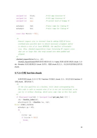 unsigned int   block;             /* bit map traverser */
  unsigned int   bit;               /* bit map traverser */
  unsigned int   map;               /* current word of binmap */

  mchunkptr      fwd;               /* misc temp for linking */
  mchunkptr      bck;               /* misc temp for linking */

  const char *errstr = NULL;

  /*
    Convert request size to internal form by adding SIZE_SZ bytes
    overhead plus possibly more to obtain necessary alignment and/or
    to obtain a size of at least MINSIZE, the smallest allocatable
    size. Also, checked_request2size traps (returning 0) request sizes
    that are so large that they wrap around zero when padded and
    aligned.
  */
  checked_request2size(bytes, nb);
    checked_request2size()函数将需要分配的内存大小 bytes 转换为需要分配的 chunk 大小
nb。Ptmalloc 内部分配都是以 chunk 为单位，根据 chunk 的大小，决定如何获得满足条件的
chunk。


5.7.2.1分配 fast bin chunk

  如果所需的 chunk 大小小于等于 fast bins 中的最大 chunk 大小，首先尝试从 fast bins 中
分配 chunk。源代码如下：
  /*
    If the size qualifies as a fastbin, first check corresponding bin.
    This code is safe to execute even if av is not yet initialized, so we
    can try it without checking, which saves some time on this fast path.
  */
  if ((unsigned long)(nb) <= (unsigned long)(get_max_fast ())) {
    idx = fastbin_index(nb);
    mfastbinptr* fb = &fastbin (av, idx);
#ifdef ATOMIC_FASTBINS
    mchunkptr pp = *fb;
    do
      {
        victim = pp;
        if (victim == NULL)
          break;
      }

                                                                            84
 