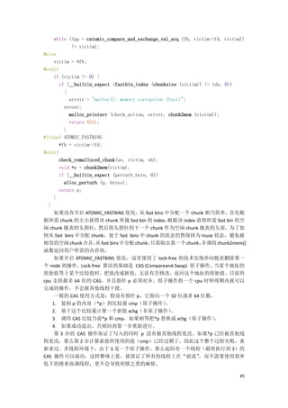 while ((pp = catomic_compare_and_exchange_val_acq (fb, victim->fd, victim))
            != victim);
#else
     victim = *fb;
#endif
     if (victim != 0) {
       if (__builtin_expect (fastbin_index (chunksize (victim)) != idx, 0))
         {
           errstr = "malloc(): memory corruption (fast)";
         errout:
           malloc_printerr (check_action, errstr, chunk2mem (victim));
           return NULL;
         }
#ifndef ATOMIC_FASTBINS
       *fb = victim->fd;
#endif
       check_remalloced_chunk(av, victim, nb);
       void *p = chunk2mem(victim);
       if (__builtin_expect (perturb_byte, 0))
         alloc_perturb (p, bytes);
       return p;
     }
  }
     如果没有开启 ATOMIC_FASTBINS 优化，从 fast bins 中分配一个 chunk 相当简单，首先根
据所需 chunk 的大小获得该 chunk 所属 fast bin 的 index，       根据该 index 获得所需 fast bin 的空
闲 chunk 链表的头指针，然后将头指针的下一个 chunk 作为空闲 chunk 链表的头部。为了加
快从 fast bins 中分配 chunk，处于 fast bins 中 chunk 的状态仍然保持为 inuse 状态，避免被
相邻的空闲 chunk 合并， fast bins 中分配 chunk，
                      从                    只需取出第一个 chunk，      并调用 chunk2mem()
函数返回用户所需的内存块。
     如果开启 ATOMIC_FASTBINS 优化，这里使用了 lock-free 的技术实现单向链表删除第一
个 node 的操作。Lock-free 算法的基础是 CAS (Compareand-Swap) 原子操作。当某个地址的
原始值等于某个比较值时，把值改成新值，无论有否修改，返回这个地址的原始值。目前的
cpu 支持最多 64 位的 CAS，并且指针 p 必须对齐。原子操作指一个 cpu 时钟周期内就可以
完成的操作，不会被其他线程干扰。
     一般的 CAS 使用方式是：假设有指针 p，它指向一个 32 位或者 64 位数，
    1. 复制 p 的内容（*p）到比较量 cmp（原子操作）                。
    2. 基于这个比较量计算一个新值 xchg（非原子操作）                   。
    3. 调用 CAS 比较当前*p 和 cmp，如果相等把*p 替换成 xchg（原子操作）                   。
    4. 如果成功退出，否则回到第一步重新进行。
     第 3 步的 CAS 操作保证了写入的同时 p 没有被其他线程更改。如果*p 已经被其他线
程更改，那么第 2 步计算新值所使用的值（cmp）已经过期了，因此这个整个过程失败，重
新来过。多线程环境下，由于 3 是一个原子操作，那么起码有一个线程（最快执行到 3）的
CAS 操作可以成功，这样整体上看，就保证了所有的线程上在“前进”                             ，而不需要使用效率
低下的锁来协调线程，更不会导致死锁之类的麻烦。

                                                                             85
 