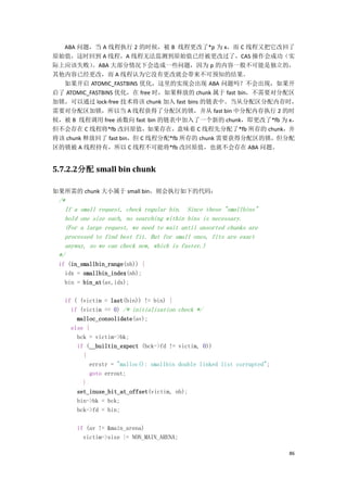 ABA 问题，当 A 线程执行 2 的时候，被 B 线程更改了*p 为 x，而 C 线程又把它改回了
原始值，这时回到 A 线程，A 线程无法监测到原始值已经被更改过了，CAS 操作会成功（实
际上应该失败）    。ABA 大部分情况下会造成一些问题，因为 p 的内容一般不可能是独立的，
其他内容已经更改，而 A 线程认为它没有更改就会带来不可预知的结果。
  如果开启 ATOMIC_FASTBINS 优化，这里的实现会出现 ABA 问题吗？不会出现，如果开
启了 ATOMIC_FASTBINS 优化，在 free 时，如果释放的 chunk 属于 fast bin，不需要对分配区
加锁，可以通过 lock-free 技术将该 chunk 加入 fast bins 的链表中。当从分配区分配内存时，
需要对分配区加锁，所以当 A 线程获得了分配区的锁，并从 fast bin 中分配内存执行 2 的时
候，被 B 线程调用 free 函数向 fast bin 的链表中加入了一个新的 chunk，即更改了*fb 为 x，
但不会存在 C 线程将*fb 改回原值，如果存在，意味着 C 线程先分配了*fb 所存的 chunk，并
将该 chunk 释放回了 fast bin，但 C 线程分配*fb 所存的 chunk 需要获得分配区的锁，但分配
区的锁被 A 线程持有，所以 C 线程不可能将*fb 改回原值，也就不会存在 ABA 问题。


5.7.2.2分配 small bin chunk

如果所需的 chunk 大小属于 small bin，则会执行如下的代码：
 /*
   If a small request, check regular bin. Since these "smallbins"
   hold one size each, no searching within bins is necessary.
   (For a large request, we need to wait until unsorted chunks are
   processed to find best fit. But for small ones, fits are exact
   anyway, so we can check now, which is faster.)
 */
 if (in_smallbin_range(nb)) {
   idx = smallbin_index(nb);
   bin = bin_at(av,idx);

   if ( (victim = last(bin)) != bin) {
     if (victim == 0) /* initialization check */
       malloc_consolidate(av);
     else {
       bck = victim->bk;
       if (__builtin_expect (bck->fd != victim, 0))
         {
           errstr = "malloc(): smallbin double linked list corrupted";
           goto errout;
         }
       set_inuse_bit_at_offset(victim, nb);
       bin->bk = bck;
       bck->fd = bin;

       if (av != &main_arena)
         victim->size |= NON_MAIN_ARENA;

                                                                         86
 