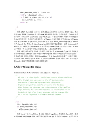 check_malloced_chunk(av, victim, nb);
             void *p = chunk2mem(victim);
             if (__builtin_expect (perturb_byte, 0))
               alloc_perturb (p, bytes);
             return p;
         }
     }
 }
     如果分配的 chunk 属于 small bin，首先查找 chunk 所对应 small bins 数组的 index，然后
根据 index 获得某个 small bin 的空闲 chunk 双向循环链表表头，然后将最后一个 chunk 赋值
给 victim，如果 victim 与表头相同，表示该链表为空，不能从 small bin 的空闲 chunk 链表中
分配，   这里不处理，       等后面的步骤来处理。   如果 victim 与表头不同，     有两种情况，      如果 victim
为 0，  表示 small bin 还没有初始化为双向循环链表，       调用 malloc_consolidate()函数将 fast bins
中的 chunk 合并。否则，将 victim 从 small bin 的双向循环链表中取出，设置 victim chunk 的
inuse 标志，该标志处于 victim chunk 的下一个相邻 chunk 的 size 字段的第一个 bit。从 small
bin 中取出一个 chunk 也可以用 unlink()宏函数，只是这里没有使用。
     接着判断当前分配区是否为非主分配区，如果是，将 victim chunk 的 size 字段中的表示
非主分配区的标志 bit 清零，      最后调用 chunk2mem()函数获得 chunk 的实际可用的内存指针，
将该内存指针返回给应用层。到此从 small bins 中分配 chunk 的工作完成了，但我们看到，
当对应的 small bin 中没有空闲 chunk，   或是对应的 small bin 还没有初始化完成，          并没有获取
到 chunk，这两种情况都需要后面的步骤来处理。


5.7.2.3分配 large bin chunk

如果所需的 chunk 不属于 small bins，首先会执行如下的代码段：
 /*
      If this is a large request, consolidate fastbins before continuing.
      While it might look excessive to kill all fastbins before
      even seeing if there is space available, this avoids
      fragmentation problems normally associated with fastbins.
      Also, in practice, programs tend to have runs of either small or
      large requests, but less often mixtures, so consolidation is not
      invoked all that often in most programs. And the programs that
      it is called frequently in otherwise tend to fragment.
 */

 else {
   idx = largebin_index(nb);
   if (have_fastchunks(av))
     malloc_consolidate(av);
 }
   所需 chunk 不属于 small bins，那么就一定属于 large bins，首先根据 chunk 的大小获得
对应的 large bin 的 index，接着判断当前分配区的 fast bins 中是否包含 chunk，如果存在，调

                                                                            87
 