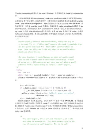 用 malloc_consolidate()函数合并 fast bins 中的 chunk，并将这些空闲 chunk 加入 unsorted bin
中。
     下面的源代码实现从 last remainder chunk，     large bins 和 top chunk 中分配所需的 chunk，
这里包含了多个多层循环，在这些循环中，主要工作是分配前两步都未分配成功的 small bin
chunk，large bin chunk 和 large chunk。最外层的循环用于重新尝试分配 small bin chunk，因
为如果在前一步分配 small bin chunk 不成功，并没有调用 malloc_consolidate()函数合并 fast
bins 中的 chunk，   将空闲 chunk 加入 unsorted bin 中，  如果第一尝试从 last remainder chunk，
top chunk 中分配 small bin chunk 都失败以后，如果 fast bins 中存在空闲 chunk，会调用
malloc_consolidate()函数，那么在 usorted bin 中就可能存在合适的 small bin chunk 供分配，
所以需要再次尝试。
  /*
    Process recently freed or remaindered chunks, taking one only if
    it is exact fit, or, if this a small request, the chunk is remainder from
    the most recent non-exact fit. Place other traversed chunks in
    bins. Note that this step is the only place in any routine where
    chunks are placed in bins.

    The outer loop here is needed because we might not realize until
    near the end of malloc that we should have consolidated, so must
    do so and retry. This happens at most once, and only when we would
    otherwise need to expand memory to service a "small" request.
  */
 for(;;) {
   int iters = 0;
   while ( (victim = unsorted_chunks(av)->bk) != unsorted_chunks(av)) {
   反向遍历 unsorted bin 的双向循环链表，遍历结束的条件是循环链表中只剩下一个头结
点。

       bck = victim->bk;
       if (__builtin_expect (victim->size <= 2 * SIZE_SZ, 0)
             || __builtin_expect (victim->size > av->system_mem, 0))
          malloc_printerr (check_action, "malloc(): memory corruption",
                            chunk2mem (victim));
       size = chunksize(victim);
     检查当前遍历的 chunk 是否合法，chunk 的大小不能小于等于 2 * SIZE_SZ，也不能超过
该分配区总的内存分配量。然后获取 chunk 的大小并赋值给 size。这里的检查似乎有点小问
题，  直接使用了 victim->size， victim->size 中包含了相关的标志位信息，
                           但                                    使用 chunksize(victim)
才比较合理，但在 unsorted bin 中的空闲 chunk 的所有标志位都清零了，所以这里直接
victim->size 没有问题。

       /*
            If a small request, try to use last remainder if it is the
            only chunk in unsorted bin. This helps promote locality for
            runs of consecutive small requests. This is the only

                                                                                  88
 