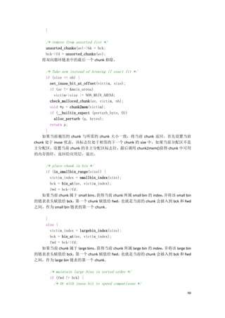}

     /* remove from unsorted list */
    unsorted_chunks(av)->bk = bck;
    bck->fd = unsorted_chunks(av);
   将双向循环链表中的最后一个 chunk 移除。

     /* Take now instead of binning if exact fit */
      if (size == nb) {
        set_inuse_bit_at_offset(victim, size);
        if (av != &main_arena)
          victim->size |= NON_MAIN_ARENA;
        check_malloced_chunk(av, victim, nb);
        void *p = chunk2mem(victim);
        if (__builtin_expect (perturb_byte, 0))
          alloc_perturb (p, bytes);
        return p;
      }
    如果当前遍历的 chunk 与所需的 chunk 大小一致，将当前 chunk 返回。首先设置当前
chunk 处于 inuse 状态，该标志位处于相邻的下一个 chunk 的 size 中，如果当前分配区不是
主分配区，设置当前 chunk 的非主分配区标志位，最后调用 chunk2mem()获得 chunk 中可用
的内存指针，返回给应用层，退出。

     /* place chunk in bin */
   if (in_smallbin_range(size)) {
     victim_index = smallbin_index(size);
     bck = bin_at(av, victim_index);
     fwd = bck->fd;
  如果当前 chunk 属于 small bins， 获得当前 chunk 所属 small bin 的 index，并将该 small bin
的链表表头赋值给 bck，     第一个 chunk 赋值给 fwd，     也就是当前的 chunk 会插入到 bck 和 fwd
之间，作为 small bin 链表的第一个 chunk。

   }
   else {
     victim_index = largebin_index(size);
     bck = bin_at(av, victim_index);
     fwd = bck->fd;
  如果当前 chunk 属于 large bins， 获得当前 chunk 所属 large bin 的 index，并将该 large bin
的链表表头赋值给 bck，     第一个 chunk 赋值给 fwd，     也就是当前的 chunk 会插入到 bck 和 fwd
之间，作为 large bin 链表的第一个 chunk。

         /* maintain large bins in sorted order */
         if (fwd != bck) {
          /* Or with inuse bit to speed comparisons */

                                                                       90
 