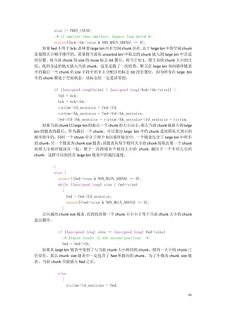 size |= PREV_INUSE;
         /* if smaller than smallest, bypass loop below */
         assert((bck->bk->size & NON_MAIN_ARENA) == 0);
  如果 fwd 不等于 bck，    意味着 large bin 中有空闲 chunk 存在，    由于 large bin 中的空闲 chunk
是按照大小顺序排序的，需要将当前从 unsorted bin 中取出的 chunk 插入到 large bin 中合适
的位置。将当前 chunk 的 size 的 inuse 标志 bit 置位，相当于加 1，便于加快 chunk 大小的比
较，找到合适的地方插入当前 chunk。这里还做了一次检查，断言在 large bin 双向循环链表
中的最后一个 chunk 的 size 字段中的非主分配区的标志 bit 没有置位，因为所有在 large bin
中的 chunk 都处于空闲状态，该标志位一定是清零的。

         if ((unsigned long)(size) < (unsigned long)(bck->bk->size)) {
           fwd = bck;
           bck = bck->bk;
           victim->fd_nextsize = fwd->fd;
           victim->bk_nextsize = fwd->fd->bk_nextsize;
           fwd->fd->bk_nextsize = victim->bk_nextsize->fd_nextsize = victim;
    如果当前 chunk 比 large bin 的最后一个 chunk 的大小还小，       那么当前 chunk 就插入到 large
bin 的链表的最后，作为最后一个 chunk。可以看出 large bin 中的 chunk 是按照从大到小的
顺序排序的，     同时一个 chunk 存在于两个双向循环链表中，               一个链表包含了 large bin 中所有
的 chunk，
       另一个链表为 chunk size 链表，     该链表从每个相同大小的 chunk 的取出第一个 chunk
按照大小顺序链接在一起，便于一次跨域多个相同大小的 chunk 遍历下一个不同大小的
chunk，这样可以加快在 large bin 链表中的遍历速度。

     }
     else {
       assert((fwd->size & NON_MAIN_ARENA) == 0);
       while ((unsigned long) size < fwd->size)
         {
           fwd = fwd->fd_nextsize;
           assert((fwd->size & NON_MAIN_ARENA) == 0);
         }
  正向遍历 chunk size 链表，直到找到第一个 chunk 大小小于等于当前 chunk 大小的 chunk
退出循环。

           if ((unsigned long) size == (unsigned long) fwd->size)
             /* Always insert in the second position. */
           fwd = fwd->fd;
  如果从 large bin 链表中找到了与当前 chunk 大小相同的 chunk，则同一大小的 chunk 已
经存在，那么 chunk size 链表中一定包含了 fwd 所指向的 chunk，为了不修改 chunk size 链
表，当前 chunk 只能插入 fwd 之后。

           else
             {
               victim->fd_nextsize = fwd;

                                                                          91
 