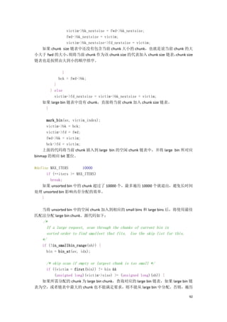 victim->bk_nextsize = fwd->bk_nextsize;
              fwd->bk_nextsize = victim;
              victim->bk_nextsize->fd_nextsize = victim;
  如果 chunk size 链表中还没有包含当前 chunk 大小的 chunk，也就是说当前 chunk 的大
小大于 fwd 的大小，   则将当前 chunk 作为该 chunk size 的代表加入 chunk size 链表，chunk size
链表也是按照由大到小的顺序排序。

             }
           bck = fwd->bk;
        }
      } else
        victim->fd_nextsize = victim->bk_nextsize = victim;
   如果 large bin 链表中没有 chunk，直接将当前 chunk 加入 chunk size 链表。
    }

      mark_bin(av, victim_index);
      victim->bk = bck;
      victim->fd = fwd;
      fwd->bk = victim;
      bck->fd = victim;
    上面的代码将当前 chunk 插入到 large bin 的空闲 chunk 链表中，并将 large bin 所对应
binmap 的相应 bit 置位。

#define MAX_ITERS       10000
      if (++iters >= MAX_ITERS)
        break;
    如果 unsorted bin 中的 chunk 超过了 10000 个，最多遍历 10000 个就退出，避免长时间
处理 unsorted bin 影响内存分配的效率。
    }

  当将 unsorted bin 中的空闲 chunk 加入到相应的 small bins 和 large bins 后，将使用最佳
匹配法分配 large bin chunk。源代码如下：
   /*
     If a large request, scan through the chunks of current bin in
     sorted order to find smallest that fits. Use the skip list for this.
   */
   if (!in_smallbin_range(nb)) {
     bin = bin_at(av, idx);

     /* skip scan if empty or largest chunk is too small */
   if ((victim = first(bin)) != bin &&
       (unsigned long)(victim->size) >= (unsigned long)(nb)) {
  如果所需分配的 chunk 为 large bin chunk，查询对应的 large bin 链表，如果 large bin 链
表为空，或者链表中最大的 chunk 也不能满足要求，则不能从 large bin 中分配。否则，遍历

                                                                            92
 