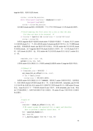 large bin 链表，找到合适的 chunk。

     victim = victim->bk_nextsize;
     while (((unsigned long)(size = chunksize(victim)) <
             (unsigned long)(nb)))
       victim = victim->bk_nextsize;
   反向遍历 chunk size 链表， 直到找到第一个大于等于所需 chunk 大小的 chunk 退出循环。

       /* Avoid removing the first entry for a size so that the skip
          list does not have to be rerouted. */
       if (victim != last(bin) && victim->size == victim->fd->size)
         victim = victim->fd;
     如果从 large bin 链表中选取的 chunk victim 不是链表中的最后一个 chunk，           并且与 victim
大小相同的 chunk 不止一个，      那么意味着 victim 为 chunk size 链表中的节点，       为了不调整 chunk
size 链表，需要避免将 chunk size 链表中的节点取出，所以取 victim->fd 节点对应的 chunk
作为候选 chunk。由于 large bin 链表中的 chunk 也是按大小排序，同一大小的 chunk 有多个
时，这些 chunk 必定排在一起，所以 victim->fd 节点对应的 chunk 的大小必定与 victim 的大
小一样。

     remainder_size = size - nb;
     unlink(victim, bck, fwd);
   计算将 victim 切分后剩余大小，      并调用 unlink()宏函数将 victim 从 large bin 链表中取出。

       /* Exhaust */
      if (remainder_size < MINSIZE) {
        set_inuse_bit_at_offset(victim, size);
        if (av != &main_arena)
          victim->size |= NON_MAIN_ARENA;
    如果将 victim 切分后剩余大小小于 MINSIZE，则将真个 victim 分配给应用层，这种情况
下，实际分配的 chunk 比所需的 chunk 要大一些。以 64 位系统为例，remainder_size 的可能
大小为 0 和 16， 如果为 0，  表示 victim 的大小刚好等于所需 chunk 的大小，
                                                 设置 victim 的 inuse
标志，inuse 标志位于下一个相邻的 chunk 的 size 字段中。如果 remainder_size 为 16，则这
16 字节就浪费掉了。如果当前分配区不是主分配区，将 victim 的 size 字段中的非主分配区
标志置位。

       }
       /* Split */
       else {
         remainder = chunk_at_offset(victim, nb);
           /* We cannot assume the unsorted list is empty and therefore
              have to perform a complete insert here. */
           bck = unsorted_chunks(av);
           fwd = bck->fd;
           if (__builtin_expect (fwd->bk != bck, 0))

                                                                           93
 