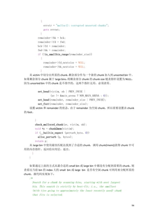 {
               errstr = "malloc(): corrupted unsorted chunks";
               goto errout;
           }
         remainder->bk = bck;
         remainder->fd = fwd;
         bck->fd = remainder;
         fwd->bk = remainder;
         if (!in_smallbin_range(remainder_size))
           {
              remainder->fd_nextsize = NULL;
              remainder->bk_nextsize = NULL;
           }
  从 victim 中切分出所需的 chunk，       剩余部分作为一个新的 chunk 加入到 unsorted bin 中。
如果剩余部分 chunk 属于 large bins，    将剩余部分 chunk 的 chunk size 链表指针设置为 NULL，
因为 unsorted bin 中的 chunk 是不排序的，这两个指针无用，必须清零。

         set_head(victim, nb | PREV_INUSE |
                   (av != &main_arena ? NON_MAIN_ARENA : 0));
         set_head(remainder, remainder_size | PREV_INUSE);
         set_foot(remainder, remainder_size);
    设置 victim 和 remainder 的状态，由于 remainder 为空闲 chunk，所以需要设置该 chunk
的 foot。

      }
      check_malloced_chunk(av, victim, nb);
      void *p = chunk2mem(victim);
      if (__builtin_expect (perturb_byte, 0))
        alloc_perturb (p, bytes);
      return p;
  从 large bin 中使用最佳匹配法找到了合适的 chunk，调用 chunk2mem()获得 chunk 中可
用的内存指针，返回给应用层，退出。
    }
  }

    如果通过上面的方式从最合适的 small bin 或 large bin 中都没有分配到需要的 chunk，     则
查看比当前 bin 的 index 大的 small bin 或 large bin 是否有空闲 chunk 可利用来分配所需的
chunk。源代码实现如下：
   /*
     Search for a chunk by scanning bins, starting with next largest
     bin. This search is strictly by best-fit; i.e., the smallest
     (with ties going to approximately the least recently used) chunk
     that fits is selected.


                                                                        94
 