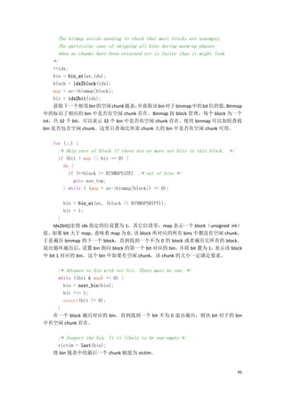 The bitmap avoids needing to check that most blocks are nonempty.
     The particular case of skipping all bins during warm-up phases
     when no chunks have been returned yet is faster than it might look.
   */
    ++idx;
    bin = bin_at(av,idx);
    block = idx2block(idx);
    map = av->binmap[block];
    bit = idx2bit(idx);
    获取下一个相邻 bin 的空闲 chunk 链表，   并获取该 bin 对于 binmap 中的 bit 位的值。
                                                             Binmap
中的标识了相应的 bin 中是否有空闲 chunk 存在。Binmap 按 block 管理，每个 block 为一个
int，共 32 个 bit，可以表示 32 个 bin 中是否有空闲 chunk 存在。使用 binmap 可以加快查找
bin 是否包含空闲 chunk。这里只查询比所需 chunk 大的 bin 中是否有空闲 chunk 可用。

   for (;;) {
     /* Skip rest of block if there are no more set bits in this block. */
     if (bit > map || bit == 0) {
       do {
         if (++block >= BINMAPSIZE) /* out of bins */
           goto use_top;
       } while ( (map = av->binmap[block]) == 0);

       bin = bin_at(av, (block << BINMAPSHIFT));
       bit = 1;
       }
    Idx2bit()宏将 idx 指定的位设置为 1，其它位清零，map 表示一个 block（unsigned int）
值， 如果 bit 大于 map，    意味着 map 为 0， block 所对应的所有 bins 中都没有空闲 chunk，
                                  该
于是遍历 binmap 的下一个 block，直到找到一个不为 0 的 block 或者遍历完所有的 block。
退出循环遍历后，        设置 bin 指向 block 的第一个 bit 对应的 bin，并将 bit 置为 1，表示该 block
中 bit 1 对应的 bin，这个 bin 中如果有空闲 chunk，该 chunk 的大小一定满足要求。

     /* Advance to bin with set bit. There must be one. */
   while ((bit & map) == 0) {
     bin = next_bin(bin);
     bit <<= 1;
     assert(bit != 0);
   }
  在一个 block 遍历对应的 bin，直到找到一个 bit 不为 0 退出遍历，则该 bit 对于的 bin
中有空闲 chunk 存在。

     /* Inspect the bin. It is likely to be non-empty */
    victim = last(bin);
   将 bin 链表中的最后一个 chunk 赋值为 victim。


                                                                             95
 