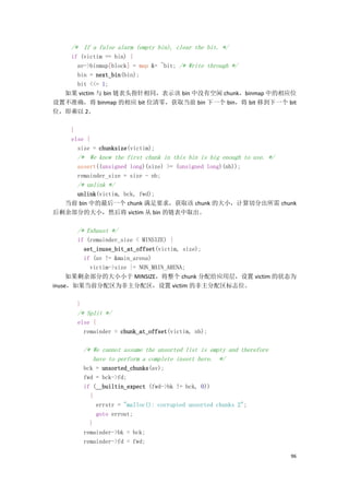 /* If a false alarm (empty bin), clear the bit. */
   if (victim == bin) {
     av->binmap[block] = map &= ~bit; /* Write through */
     bin = next_bin(bin);
     bit <<= 1;
  如果 victim 与 bin 链表头指针相同，表示该 bin 中没有空闲 chunk，binmap 中的相应位
设置不准确，将 binmap 的相应 bit 位清零，获取当前 bin 下一个 bin，将 bit 移到下一个 bit
位，即乘以 2。

    }
    else {
      size = chunksize(victim);
      /* We know the first chunk in this bin is big enough to use. */
      assert((unsigned long)(size) >= (unsigned long)(nb));
      remainder_size = size - nb;
      /* unlink */
    unlink(victim, bck, fwd);
  当前 bin 中的最后一个 chunk 满足要求，获取该 chunk 的大小，计算切分出所需 chunk
后剩余部分的大小，然后将 victim 从 bin 的链表中取出。

      /* Exhaust */
       if (remainder_size < MINSIZE) {
         set_inuse_bit_at_offset(victim, size);
         if (av != &main_arena)
           victim->size |= NON_MAIN_ARENA;
     如果剩余部分的大小小于 MINSIZE，将整个 chunk 分配给应用层，设置 victim 的状态为
inuse，如果当前分配区为非主分配区，设置 victim 的非主分配区标志位。

      }
      /* Split */
      else {
        remainder = chunk_at_offset(victim, nb);

          /* We cannot assume the unsorted list is empty and therefore
             have to perform a complete insert here. */
          bck = unsorted_chunks(av);
          fwd = bck->fd;
          if (__builtin_expect (fwd->bk != bck, 0))
            {
              errstr = "malloc(): corrupted unsorted chunks 2";
              goto errout;
            }
          remainder->bk = bck;
          remainder->fd = fwd;

                                                                         96
 