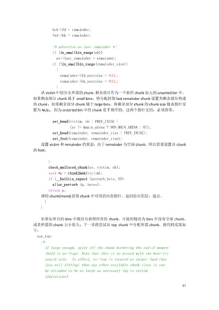 bck->fd = remainder;
        fwd->bk = remainder;

        /* advertise as last remainder */
           if (in_smallbin_range(nb))
             av->last_remainder = remainder;
           if (!in_smallbin_range(remainder_size))
             {
               remainder->fd_nextsize = NULL;
               remainder->bk_nextsize = NULL;
             }
    从 victim 中切分出所需的 chunk，      剩余部分作为一个新的 chunk 加入到 unsorted bin 中。
如果剩余部分 chunk 属于 small bins，将分配区的 last remainder chunk 设置为剩余部分构成
的 chunk；如果剩余部分 chunk 属于 large bins，将剩余部分 chunk 的 chunk size 链表指针设
置为 NULL，因为 unsorted bin 中的 chunk 是不排序的，这两个指针无用，必须清零。

         set_head(victim, nb | PREV_INUSE |
                   (av != &main_arena ? NON_MAIN_ARENA : 0));
         set_head(remainder, remainder_size | PREV_INUSE);
         set_foot(remainder, remainder_size);
    设置 victim 和 remainder 的状态，由于 remainder 为空闲 chunk，所以需要设置该 chunk
的 foot。

       }
       check_malloced_chunk(av, victim, nb);
       void *p = chunk2mem(victim);
       if (__builtin_expect (perturb_byte, 0))
         alloc_perturb (p, bytes);
       return p;
   调用 chunk2mem()获得 chunk 中可用的内存指针，返回给应用层，退出。
     }
   }

   如果从所有的 bins 中都没有获得所需的 chunk，可能的情况为 bins 中没有空闲 chunk，
或者所需的 chunk 大小很大，下一步将尝试从 top chunk 中分配所需 chunk。源代码实现如
下：
 use_top:
   /*
     If large enough, split off the chunk bordering the end of memory
     (held in av->top). Note that this is in accord with the best-fit
     search rule. In effect, av->top is treated as larger (and thus
     less well fitting) than any other available chunk since it can
     be extended to be as large as necessary (up to system
     limitations).

                                                                        97
 