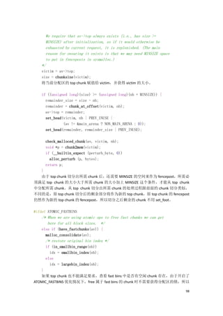 We require that av->top always exists (i.e., has size >=
      MINSIZE) after initialization, so if it would otherwise be
      exhausted by current request, it is replenished. (The main
      reason for ensuring it exists is that we may need MINSIZE space
      to put in fenceposts in sysmalloc.)
    */
   victim = av->top;
   size = chunksize(victim);
   将当前分配区的 top chunk 赋值给 victim，并获得 victim 的大小。

    if ((unsigned long)(size) >= (unsigned long)(nb + MINSIZE)) {
      remainder_size = size - nb;
      remainder = chunk_at_offset(victim, nb);
      av->top = remainder;
      set_head(victim, nb | PREV_INUSE |
               (av != &main_arena ? NON_MAIN_ARENA : 0));
      set_head(remainder, remainder_size | PREV_INUSE);

      check_malloced_chunk(av, victim, nb);
      void *p = chunk2mem(victim);
      if (__builtin_expect (perturb_byte, 0))
        alloc_perturb (p, bytes);
      return p;
  }
  由于 top chunk 切分出所需 chunk 后，还需要 MINSIZE 的空间来作为 fencepost，所需必
须满足 top chunk 的大小大于所需 chunk 的大小加上 MINSIZE 这个条件，才能从 top chunk
中分配所需 chunk。从 top chunk 切分出所需 chunk 的处理过程跟前面的 chunk 切分类似，
不同的是，原 top chunk 切分后的剩余部分将作为新的 top chunk，原 top chunk 的 fencepost
仍然作为新的 top chunk 的 fencepost，所以切分之后剩余的 chunk 不用 set_foot。

#ifdef ATOMIC_FASTBINS
    /* When we are using atomic ops to free fast chunks we can get
       here for all block sizes. */
    else if (have_fastchunks(av)) {
      malloc_consolidate(av);
      /* restore original bin index */
      if (in_smallbin_range(nb))
        idx = smallbin_index(nb);
      else
        idx = largebin_index(nb);
   }
   如果 top chunk 也不能满足要求，查看 fast bins 中是否有空闲 chunk 存在，由于开启了
ATOMIC_FASTBINS 优化情况下，free 属于 fast bins 的 chunk 时不需要获得分配区的锁，所以

                                                                        98
 