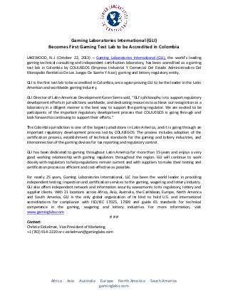 Gaming Laboratories International (GLI)
Becomes First Gaming Test Lab to be Accredited in Colombia
LAKEWOOD, N.J. (October 22, 2013) – Gaming Laboratories International (GLI), the world’s leading
gaming technical consulting and independent certification laboratory, has been accredited as a gaming
test lab in Colombia by COLJUEGOS (Empresa Industrial Y Comercial Del Estado Administradora Del
Monopolio Rentistico De Los Juegos De Suerte Y Azar), gaming and lottery regulatory entity.
GLI is the first test lab to be accredited in Colombia, once again proving GLI to be the leader in the Latin
American and worldwide gaming industry.
GLI Director of Latin American Development Karen Sierra said, “GLI’s philosophy is to support regulatory
development efforts in jurisdictions worldwide, and dedicating resources to achieve our recognition as a
laboratory in a diligent manner is the best way to support the gaming regulator. We are excited to be
participants of the important regulatory development process that COLJUEGOS is going through and
look forward to continuing to support their efforts.”
The Colombia jurisdiction is one of the largest jurisdictions in Latin America, and it is going through an
important regulatory development process led by COLJUEGOS. The process includes adoption of the
certification process, establishment of technical standards for the gaming and lottery industries, and
interconnection of the gaming devices for tax reporting and regulatory control.
GLI has been dedicated to gaming throughout Latin America for more than 15 years and enjoys a very
good working relationship with gaming regulators throughout the region. GLI will continue to work
closely with regulators to help regulations remain current and with suppliers to make their testing and
certification process as efficient and cost-effective as possible.
For nearly 25 years, Gaming Laboratories International, LLC has been the world leader in providing
independent testing, inspection and certification services to the gaming, wagering and lottery industry.
GLI also offers independent network and information security assessments to its regulatory, lottery and
supplier clients. With 21 locations across Africa, Asia, Australia, the Caribbean, Europe, North America
and South America, GLI is the only global organization of its kind to hold U.S. and international
accreditations for compliance with ISO/IEC 17025, 17020 and guide 65 standards for technical
competence in the gaming, wagering and lottery industries. For more information, visit
www.gaminglabs.com.
###
Contact:
Christie Eickelman, Vice President of Marketing
+1 (702) 914-2220 or c.eickelman@gaminglabs.com

Africa

Asia

Australia

Europe North America
gaminglabs.com

South America

 