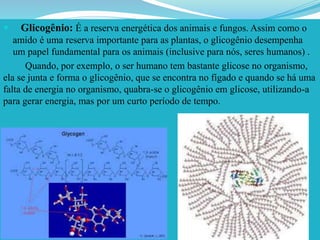  Glicogênio: É a reserva energética dos animais e fungos. Assim como o
amido é uma reserva importante para as plantas, o glicogênio desempenha
um papel fundamental para os animais (inclusive para nós, seres humanos) .
Quando, por exemplo, o ser humano tem bastante glicose no organismo,
ela se junta e forma o glicogênio, que se encontra no fígado e quando se há uma
falta de energia no organismo, quabra-se o glicogênio em glicose, utilizando-a
para gerar energia, mas por um curto período de tempo.
 
