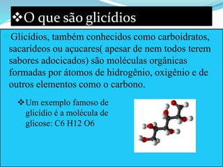 O que são glicídios
Glicídios, também conhecidos como carboidratos,
sacarídeos ou açucares( apesar de nem todos terem
sabores adocicados) são moléculas orgânicas
formadas por átomos de hidrogênio, oxigênio e de
outros elementos como o carbono.
Um exemplo famoso de
glicídio é a molécula de
glicose: C6 H12 O6
 