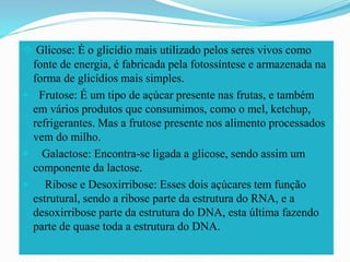  Glicose: É o glicídio mais utilizado pelos seres vivos como
fonte de energia, é fabricada pela fotossíntese e armazenada na
forma de glicídios mais simples.
 Frutose: É um tipo de açúcar presente nas frutas, e também
em vários produtos que consumimos, como o mel, ketchup,
refrigerantes. Mas a frutose presente nos alimento processados
vem do milho.
 Galactose: Encontra-se ligada a glicose, sendo assim um
componente da lactose.
 Ribose e Desoxirribose: Esses dois açúcares tem função
estrutural, sendo a ribose parte da estrutura do RNA, e a
desoxirribose parte da estrutura do DNA, esta última fazendo
parte de quase toda a estrutura do DNA.
 