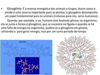 • Glicogênio: É a reserva energética dos animais e fungos. Assim como o
amido é uma reserva importante para as plantas, o glicogênio desempenha
um papel fundamental para os animais (inclusive para nós, seres humanos) .
Quando, por exemplo, o ser humano tem bastante glicose no organismo,
ela se junta e forma o glicogênio, que se encontra no fígado e quando se há
uma falta de energia no organismo, quabra-se o glicogênio em glicose,
utilizando-a para gerar energia, mas por um curto período de tempo.
 