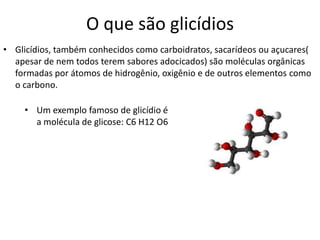 O que são glicídios
• Glicídios, também conhecidos como carboidratos, sacarídeos ou açucares(
apesar de nem todos terem sabores adocicados) são moléculas orgânicas
formadas por átomos de hidrogênio, oxigênio e de outros elementos como
o carbono.
• Um exemplo famoso de glicídio é
a molécula de glicose: C6 H12 O6
 