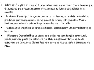 • Glicose: É o glicídio mais utilizado pelos seres vivos como fonte de energia,
é fabricada pela fotossíntese e armazenada na forma de glicídios mais
simples.
• Frutose: É um tipo de açúcar presente nas frutas, e também em vários
produtos que consumimos, como o mel, ketchup, refrigerantes. Mas a
frutose presente nos alimento processados vem do milho.
• Galactose: Encontra-se ligada a glicose, sendo assim um componente da
lactose.
• Ribose e Desoxirribose: Esses dois açúcares tem função estrutural,
sendo a ribose parte da estrutura do RNA, e a desoxirribose parte da
estrutura do DNA, esta última fazendo parte de quase toda a estrutura do
DNA.
 
