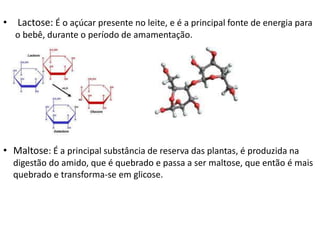 • Lactose: É o açúcar presente no leite, e é a principal fonte de energia para
o bebê, durante o período de amamentação.
• Maltose: É a principal substância de reserva das plantas, é produzida na
digestão do amido, que é quebrado e passa a ser maltose, que então é mais
quebrado e transforma-se em glicose.
 