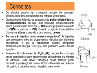 Conceitos
• Os glicídios podem ser chamados também de açúcares,
glícides, glucídios, carboidratos ou hidratos de carbono.
• Quimicamente falando, os açúcares são poliidroxialdeídos ou
poliidroxicetonas, ou seja, eles possuem simultaneamente
vários grupamentos hidroxila ( - OH) e um grupamento aldeído
( - CHO) ou cetona ( - CO). Quando o açúcar é um aldeído,
chama–se aldose e quando e uma cetona, cetose.
• Porque são usados como reserva energética? As ligações
que acontecem entre os grupamentos hidroxila são altamente
energéticas, e daí a capacidade desses compostos
armazenarem energia, visto que eles possuem várias dessas
ligações.
• Possuem fórmula molecular 𝐂 𝐱(𝐇 𝟐 𝐎) 𝐲, o que faz com que
esses compostos sejam denominados carboidratos ou hidratos
de carbono. Pode haver variações nessa fórmula geral,
havendo a presença de outros átomos diferentes do carbono,
hidrogênio e oxigênio, como nitrogênio ou enxofre.
 