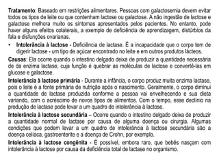 Tratamento: Baseado em restrições alimentares. Pessoas com galactosemia devem evitar
todos os tipos de leite ou que contenham lactose ou galactose. A não ingestão de lactose e
galactose melhora muito os sintomas apresentados pelos pacientes. No entanto, pode
haver alguns efeitos colaterais, a exemplo de deficiência de aprendizagem, distúrbios da
fala e disfunções ovarianas.
• Intolerância à lactose - Deficiência de lactase. É a incapacidade que o corpo tem de
digerir lactose - um tipo de açúcar encontrado no leite e em outros produtos lácteos.
Causas: Ela ocorre quando o intestino delgado deixa de produzir a quantidade necessária
de da enzima lactase, cuja função é quebrar as moléculas de lactose e convertê-las em
glucose e galactose.
Intolerância à lactose primária - Durante a infância, o corpo produz muita enzima lactase,
pois o leite é a fonte primária de nutrição após o nascimento. Geralmente, o corpo diminui
a quantidade de lactase produzida conforme a pessoa vai envelhecendo e sua dieta
variando, com o acréscimo de novos tipos de alimentos. Com o tempo, esse declínio na
produção de lactase pode levar a um quadro de intolerância à lactose.
Intolerância à lactose secundária – Ocorre quando o intestino delgado deixa de produzir
a quantidade normal de lactase por causa de alguma doença ou cirurgia. Algumas
condições que podem levar a um quadro de intolerância à lactose secundária são a
doença celíaca, gastroenterite e a doença de Crohn, por exemplo.
Intolerância à lactose congênita - É possível, embora raro, que bebês nasçam com
intolerância à lactose por causa da deficiência total de lactase no organismo.
 