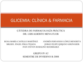 GLICEMIA: CLÍNICA & FARMACIA CÁTEDRA DE FARMACOLOGÍA PRÁCTICA DR. LUIS ALBERTO MENA FLOR IVAN STEVEN ROBALINO RODRÍGUEZ GRUPO IV-A2 SEMESTRE DE INVIERNO B-2008 ROSA MARÍA CASTILLO MARTÍNEZ MIGUEL ÁNGEL PUGA TEJADA ANDRÉS FERNANDO LÓPEZ MENDIETA JORGE FELIPE QUIJANO GRUNAUER 