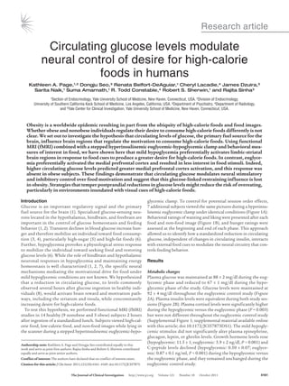 Research article

               Circulating glucose levels modulate
              neural control of desire for high-calorie
                         foods in humans
     Kathleen A. Page,1,2 Dongju Seo,3 Renata Belfort-DeAguiar,1 Cheryl Lacadie,4 James Dzuira,5
       Sarita Naik,1 Suma Amarnath,1 R. Todd Constable,4 Robert S. Sherwin,1 and Rajita Sinha3
                    1Section of Endocrinology, Yale University School of Medicine, New Haven, Connecticut, USA. 2Division of Endocrinology,

         University of Southern California Keck School of Medicine, Los Angeles, California, USA. 3Department of Psychiatry, 4Department of Radiology,
                          and 5Yale Center for Clinical Investigation, Yale University School of Medicine, New Haven, Connecticut, USA.



    Obesity	is	a	worldwide	epidemic	resulting	in	part	from	the	ubiquity	of	high-calorie	foods	and	food	images.	
    Whether	obese	and	nonobese	individuals	regulate	their	desire	to	consume	high-calorie	foods	differently	is	not	
    clear.	We	set	out	to	investigate	the	hypothesis	that	circulating	levels	of	glucose,	the	primary	fuel	source	for	the	
    brain,	influence	brain	regions	that	regulate	the	motivation	to	consume	high-calorie	foods.	Using	functional	
    MRI	(fMRI)	combined	with	a	stepped	hyperinsulinemic	euglycemic-hypoglycemic	clamp	and	behavioral	mea-
    sures	of	interest	in	food,	we	have	shown	here	that	mild	hypoglycemia	preferentially	activates	limbic-striatal	
    brain	regions	in	response	to	food	cues	to	produce	a	greater	desire	for	high-calorie	foods.	In	contrast,	euglyce-
    mia	preferentially	activated	the	medial	prefrontal	cortex	and	resulted	in	less	interest	in	food	stimuli.	Indeed,	
    higher	circulating	glucose	levels	predicted	greater	medial	prefrontal	cortex	activation,	and	this	response	was	
    absent	in	obese	subjects.	These	findings	demonstrate	that	circulating	glucose	modulates	neural	stimulatory	
    and	inhibitory	control	over	food	motivation	and	suggest	that	this	glucose-linked	restraining	influence	is	lost	
    in	obesity.	Strategies	that	temper	postprandial	reductions	in	glucose	levels	might	reduce	the	risk	of	overeating,	
    particularly	in	environments	inundated	with	visual	cues	of	high-calorie	foods.

Introduction                                                                                  glycemic clamp. To control for potential session order effects,    
Glucose  is  an  important  regulatory  signal  and  the  primary                             7 additional subjects viewed the same pictures during a hyperinsu-
fuel source for the brain (1). Specialized glucose-sensing neu-                               linemic euglycemic clamp under identical conditions (Figure 1A). 
rons located in the hypothalamus, hindbrain, and forebrain are                                Behavioral ratings of wanting and liking were presented after each 
important in the control of glucose homeostasis and feeding                                   food and non-food image (Figure 1B), and hunger ratings were 
behavior (1, 2). Transient declines in blood glucose increase hun-                            assessed at the beginning and end of each phase. This approach 
ger and therefore mobilize an individual toward food consump-                                 allowed us to identify how a standardized reduction in circulating 
tion (3, 4), particularly high-sugar (5) and high-fat foods (6).                              glucose, independent of changes in circulating insulin, interacts 
Further, hypoglycemia provokes a physiological stress response                                with external food cues to modulate the neural circuitry that con-
to mobilize the individual toward seeking food and restoring                                  trols feeding behavior.
glucose levels (6). While the role of hindbrain and hypothalamic 
neuronal responses in hypoglycemia and maintaining energy                                     Results
homeostasis is well characterized (1, 2, 7), the specific neural 
mechanisms mediating the motivational drive for food under                                    Metabolic changes
mild hypoglycemic conditions are not known. We hypothesized                                   Plasma glucose was maintained at 88 ± 2 mg/dl during the eug-
that  a  reduction  in  circulating  glucose,  to  levels  commonly                           lycemic phase and reduced to 67 ± 1 mg/dl during the hypo-
observed several hours after glucose ingestion in healthy indi-                               glycemic phase of the study. Glucose levels were maintained at      
viduals (8), would activate brain reward and motivation path-                                 92 ± 4 mg/dl throughout the euglycemic control study (Figure 
ways, including the striatum and insula, while concomitantly                                  2A). Plasma insulin levels were equivalent during both study ses-
increasing desire for high-calorie foods.                                                     sions (Figure 2B). Plasma cortisol levels were significantly higher 
  To test this hypothesis, we performed functional MRI (fMRI)                                 during the hypoglycemic versus the euglycemic phase (P = 0.003) 
studies in 14 healthy (9 nonobese and 5 obese) subjects 2 hours                               but were not different throughout the euglycemic control study 
after ingestion of a standardized lunch. Subjects viewed high-cal-                            (Supplemental Figure 1; supplemental material available online 
orie food, low-calorie food, and non-food images while lying in                               with this article; doi:10.1172/JCI57873DS1). The mild hypogly-
the scanner during a stepped hyperinsulinemic euglycemic-hypo-                                cemic stimulus did not significantly alter plasma epinephrine, 
                                                                                              glucagon, leptin, or ghrelin levels. Growth hormone levels rose 
                                                                                              (hypoglycemic: 11.5 ± 1; euglycemic: 5.9 ± 2 ng/dl, P < 0.001) and 
Authorship	note: Kathleen A. Page and Dongju Seo contributed equally to this 
work and serve as joint first authors. Rajita Sinha and Robert S. Sherwin contributed         C-peptide levels declined (hypoglycemic: 0.50 ± 0.07; euglyce-
equally and serve as joint senior authors.                                                    mic: 0.87 ± 0.1 ng/ml, P < 0.001) during the hypoglycemic versus 
Conflict	of	interest: The authors have declared that no conflict of interest exists.          the euglycemic phase, and they remained unchanged during the 
Citation	for	this	article: J Clin Invest. 2011;121(10):4161–4169. doi:10.1172/JCI57873.       euglycemic control study.

	                                    The	Journal	of	Clinical	Investigation      http://www.jci.org      Volume 121      Number 10      October 2011          4161
 