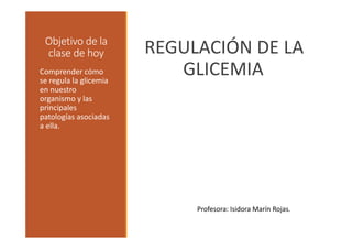 Objetivo de la 
clase de hoy REGULACIÓN DE LA 
Comprender cómo GLICEMIA 
se regula la glicemia 
en nuestro 
organismo y las 
principales 
patologías asociadas 
a ella. 
Profesora: Isidora Marín Rojas. 
 