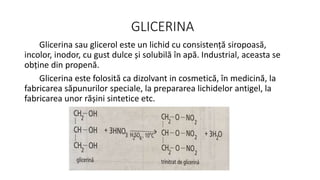 GLICERINA
Glicerina sau glicerol este un lichid cu consistență siropoasă,
incolor, inodor, cu gust dulce și solubilă în apă. Industrial, aceasta se
obține din propenă.
Glicerina este folosită ca dizolvant in cosmetică, în medicină, la
fabricarea săpunurilor speciale, la prepararea lichidelor antigel, la
fabricarea unor rășini sintetice etc.
 