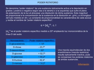 Se denomina “poder rotatorio” de una sustancia ópticamente activa a la desviación en
grados ( positiva o negativa según sea a la dereha o a la izquierda) que sufre el plano
de polarización de la luz al atravesar una disolución de dicha sustancia. Esta magnitud
es proporcional a la concentración de la sustancia en la disolución en g/mL y a la longitud
del tubo medida en dm. La constante de proporcionalidad es característica de cada azúcar
y recibe el nombre de “poder rotatorio específico”.
α = [α]D
20
. c. l
[α]D
20
es el poder rotatorio específico medido a 20º empleando luz monocromática de la
línea D del sodio
Información
Una mezcla equimolecular de dos
enantiómeros (mezcla racémica)
resulta ópticamente inactiva, pues
se compensan los poderes rotatorios
de ambas sustancias.
Monosacárido Poder rotatorio específico
D-gliceraldehído + 14º
D-ribosa - 23,7º
D-desoxirribosa - 50º
D-glucosa + 52,7º
D-galactosa + 80,2º
D-fructosa - 92,4º
D-manosa + 14,2º
PODER ROTATORIO
 
