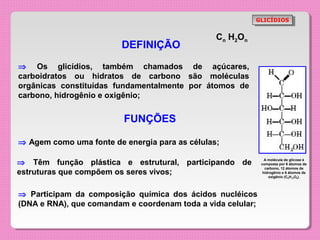 GLICÍDIOS
                                                           GLICÍDIOS


                                                Cn H2On
                         DEFINIÇÃO
⇒ Os glicídios, também chamados de açúcares,
carboidratos ou hidratos de carbono são moléculas
orgânicas constituídas fundamentalmente por átomos de
carbono, hidrogênio e oxigênio;


                         FUNÇÕES

⇒ Agem como uma fonte de energia para as células;

⇒ Têm função plástica e estrutural, participando de            A molécula de glicose é
                                                             composta por 6 átomos de
                                                               carbono, 12 átomos de
estruturas que compõem os seres vivos;                        hidrogênio e 6 átomos de
                                                                 oxigênio (C6H12O6).




⇒ Participam da composição química dos ácidos nucléicos
(DNA e RNA), que comandam e coordenam toda a vida celular;
 