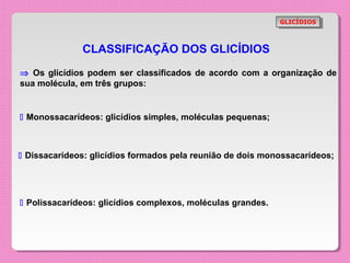 GLICÍDIOS
                                                              GLICÍDIOS



              CLASSIFICAÇÃO DOS GLICÍDIOS
⇒ Os glicídios podem ser classificados de acordo com a organização de
sua molécula, em três grupos:


 Monossacarídeos: glicídios simples, moléculas pequenas;



 Dissacarídeos: glicídios formados pela reunião de dois monossacarídeos;




 Polissacarídeos: glicídios complexos, moléculas grandes.
 