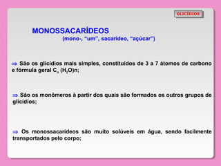 GLICÍDIOS
                                                            GLICÍDIOS



       MONOSSACARÍDEOS
                  (mono-, “um”, sacarídeo, “açúcar”)



⇒ São os glicídios mais simples, constituídos de 3 a 7 átomos de carbono
e fórmula geral Cn (H2O)n;



⇒ São os monômeros à partir dos quais são formados os outros grupos de
glicídios;




⇒ Os monossacarídeos são muito solúveis em água, sendo facilmente
transportados pelo corpo;
 