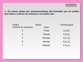 GLICÍDIOS
                                                       GLICÍDIOS



⇒ Os nomes dados aos monossacarídeos são formados por um prefixo
que indica o número de carbonos e um sufixo ose:




      Prefixo                Sufixo             Fórmula geral
      (número de carbonos)             (ose)
               3                      Triose       C3H6O3
               4                      Tetrose      C4H8O4
               5                      Pentose     C5H10O5
               6                      Hexose      C6H12O6
               7                      Heptose     C7H14O7
 