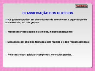 CLASSIFICAÇÃO DOS GLICÍDIOS
 Os glicídios podem ser classificados de acordo com a organização de
sua molécula, em três grupos:
Monossacarídeos: glicídios simples, moléculaspequenas;
Dissacarídeos: glicídios formados pela reunião de dois monossacarídeos;
Polissacarídeos: glicídios complexos, moléculas grandes.
G
G
L
L
I
I
C
C
Í
Í
D
D
I
I
O
O
S
S
 