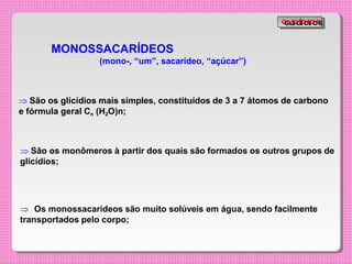 MONOSSACARÍDEOS
(mono-, “um”, sacarídeo, “açúcar”)
 São os glicídios mais simples, constituídos de 3 a 7 átomos de carbono
e fórmula geral Cn (H2O)n;
 São os monômeros à partir dos quais são formados os outros grupos de
glicídios;
 Os monossacarídeos são muito solúveis em água, sendo facilmente
transportados pelo corpo;
G
G
L
L
I
I
C
C
Í
Í
D
D
I
I
O
O
S
S
 