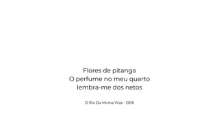 Flores de pitanga
O perfume no meu quarto
lembra-me dos netos
O Rio Da Minha Vida - 2018
 