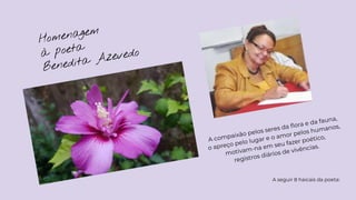Homenagem
à poeta
Benedita Azevedo
A compaixão pelos seres da ﬂora e da fauna,
o apreço pelo lugar e o amor pelos humanos,
motivam-na em seu fazer poético,
registros diários de vivências.
A seguir 8 haicais da poeta:
 