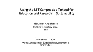 Using the MIT Campus as a Testbed for
Education and Research in Sustainability
Prof. Leon R. Glicksman
Building Technology Group
MIT
September 16, 2016
World Symposium on Sustainable Development at
Universities
 