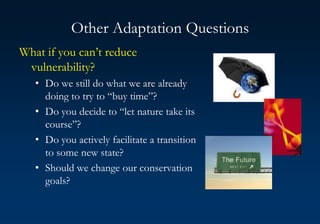 Other Adaptation Questions
What if you can’t reduce
vulnerability?
• Do we still do what we are already
doing to try to “buy time”?
• Do you decide to “let nature take its
course”?
• Do you actively facilitate a transition
to some new state?
• Should we change our conservation
goals?
 