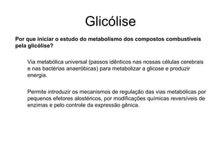 Glicólise
Por que iniciar o estudo do metabolismo dos compostos combustíveis
pela glicólise?
Via metabólica universal (passos idênticos nas nossas células cerebrais
e nas bactérias anaeróbicas) para metabolizar a glicose e produzir
energia.
Permite introduzir os mecanismos de regulação das vias metabólicas por
pequenos efetores alostéricos, por modificações químicas reversíveis de
enzimas e pelo controle da expressão gênica.
 